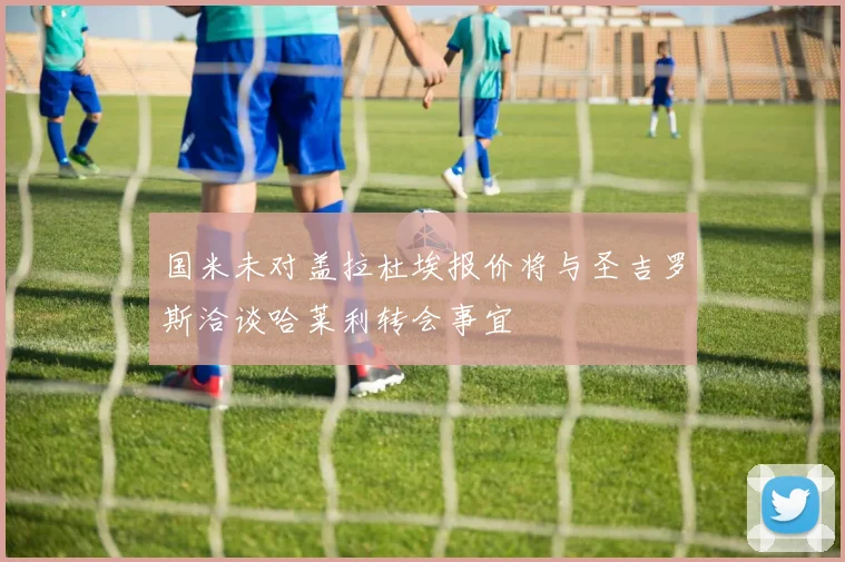 国米未对盖拉杜埃报价将与圣吉罗斯洽谈哈莱利转会事宜