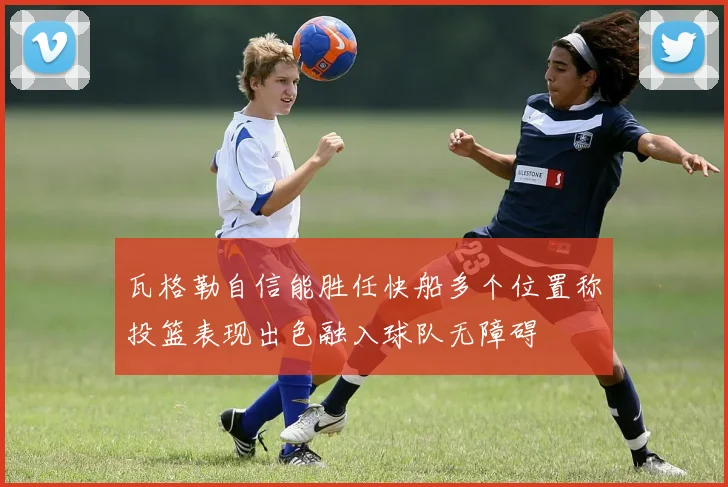 瓦格勒自信能胜任快船多个位置称投篮表现出色融入球队无障碍