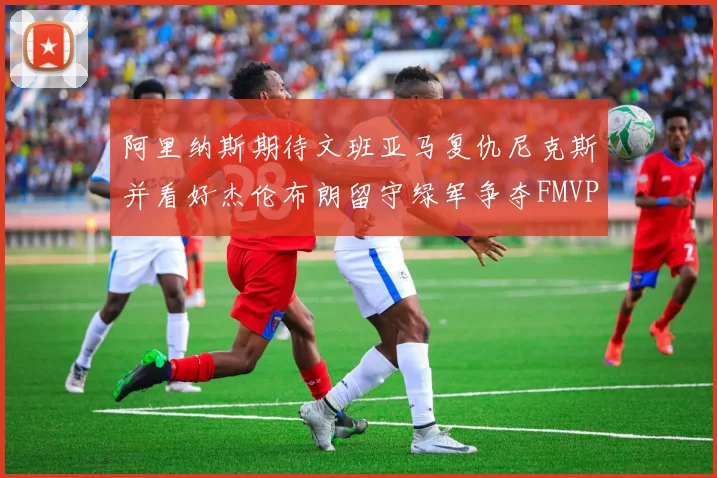 阿里纳斯期待文班亚马复仇尼克斯并看好杰伦布朗留守绿军争夺FMVP