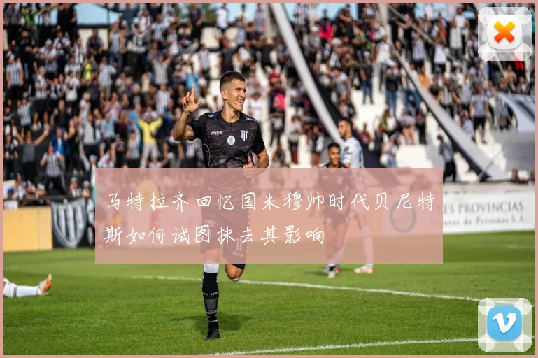 马特拉齐回忆国米穆帅时代贝尼特斯如何试图抹去其影响