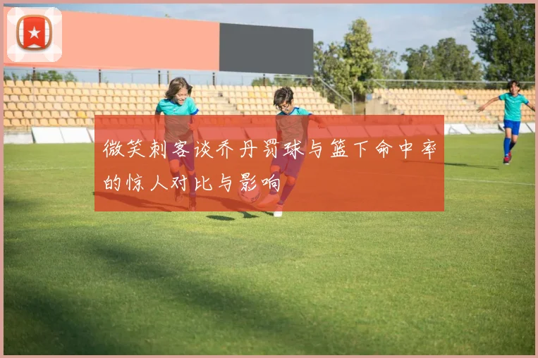 微笑刺客谈乔丹罚球与篮下命中率的惊人对比与影响