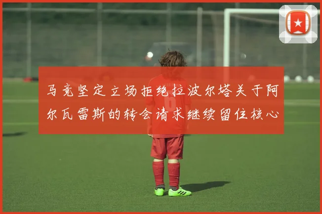 马竞坚定立场拒绝拉波尔塔关于阿尔瓦雷斯的转会请求继续留住核心球员