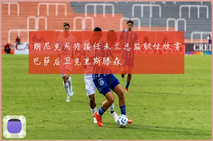 朗尼克或将接任米兰总监职位欣赏巴萨后卫克里斯滕森