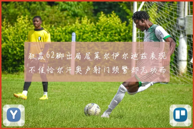 狂轰62脚出局居莱尔伊尔迪兹表现不佳恰尔汗奥卢射门频繁却无功而返