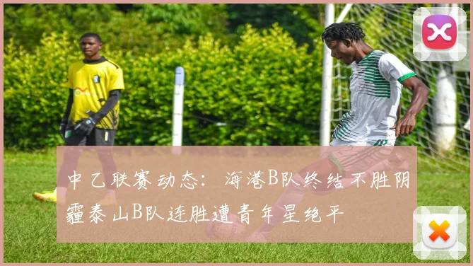 中乙联赛动态：海港B队终结不胜阴霾泰山B队连胜遭青年星绝平