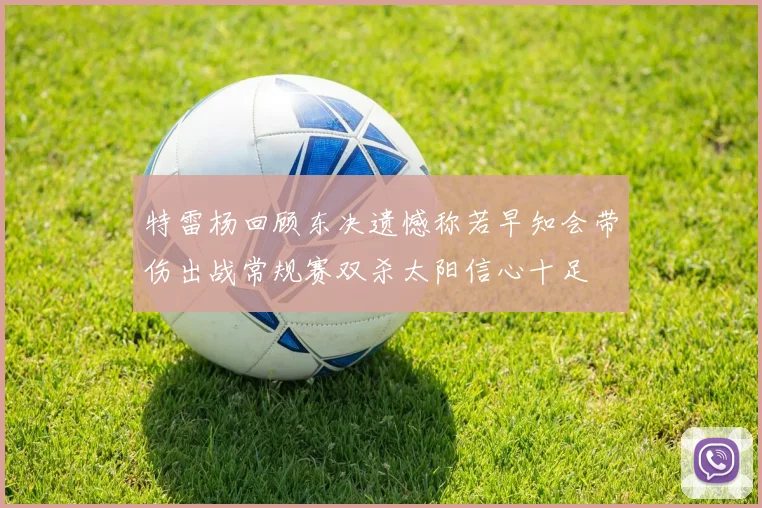 特雷杨回顾东决遗憾称若早知会带伤出战常规赛双杀太阳信心十足