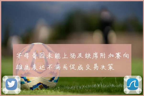 字母哥因未能上场及缺席附加赛向雄鹿表达不满或促成交易决策