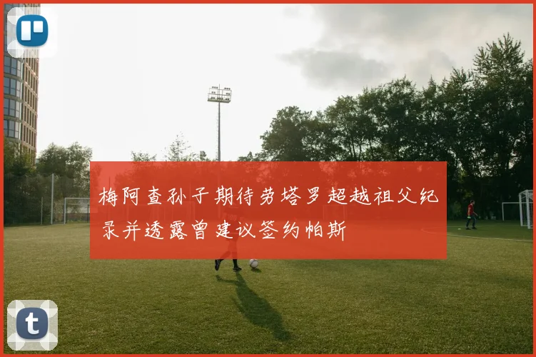 梅阿查孙子期待劳塔罗超越祖父纪录并透露曾建议签约帕斯