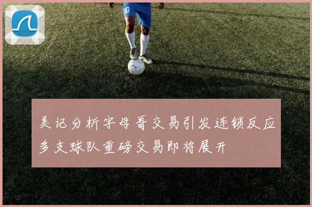 美记分析字母哥交易引发连锁反应多支球队重磅交易即将展开