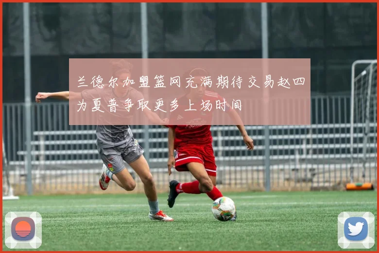 兰德尔加盟篮网充满期待交易赵四为夏普争取更多上场时间