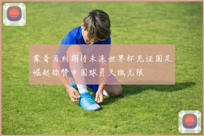 蒙哥马利期待未来世界杯见证国足崛起称赞中国球员天赋无限